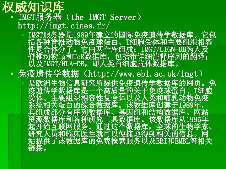 权威知识库 § IMGT服务器（the IMGT Server） http: //imgt. cines. fr/ § IMGT服务器是 1989年建立的国际免疫遗传学数据库。它包 括各种脊椎动物免疫球蛋白、T细胞受体和主要组织相容 性复合体分子。它由两个库组成：IMGT/LIGN-DB为人及