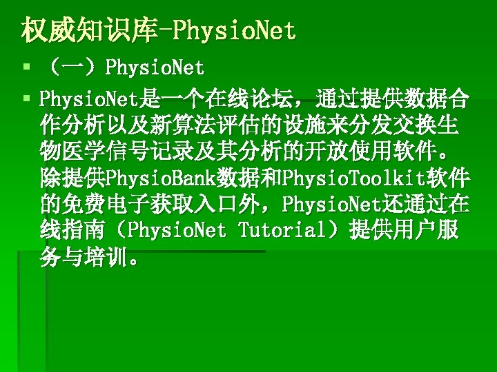 权威知识库-Physio. Net § （一）Physio. Net § Physio. Net是一个在线论坛，通过提供数据合 作分析以及新算法评估的设施来分发交换生 物医学信号记录及其分析的开放使用软件。 除提供Physio. Bank数据和Physio. Toolkit软件 的免费电子获取入口外，Physio.