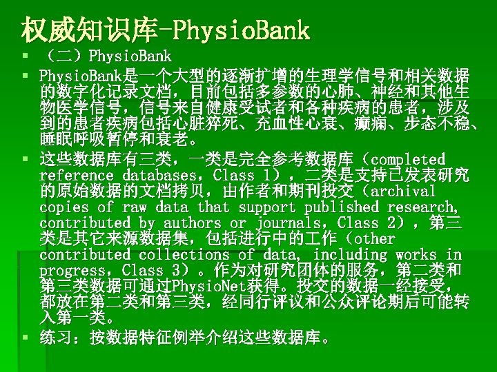 权威知识库-Physio. Bank § （二）Physio. Bank § Physio. Bank是一个大型的逐渐扩增的生理学信号和相关数据 的数字化记录文档，目前包括多参数的心肺、神经和其他生 物医学信号，信号来自健康受试者和各种疾病的患者，涉及 到的患者疾病包括心脏猝死、充血性心衰、癫痫、步态不稳、 睡眠呼吸暂停和衰老。 § 这些数据库有三类，一类是完全参考数据库（completed