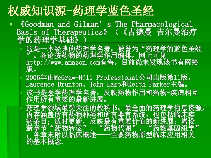 权威知识源-药理学蓝色圣经 § 《Goodman and Gilman’s The Pharmacological Basis of Therapeutics》（《古德曼 吉尔曼治疗 学的药理学基础》） § 这是一本经典的药理学名著，被誉为“药理学的蓝色圣经