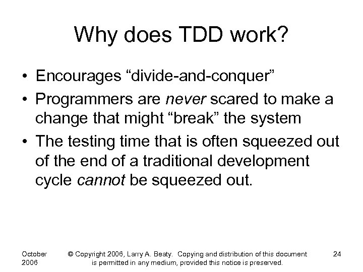 Why does TDD work? • Encourages “divide-and-conquer” • Programmers are never scared to make