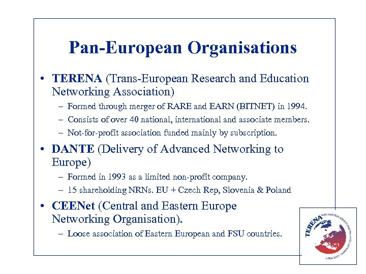 Pan-European Organisations • TERENA (Trans-European Research and Education Networking Association) – Formed through merger