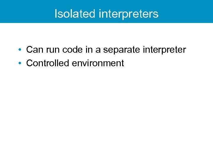 Isolated interpreters • Can run code in a separate interpreter • Controlled environment 
