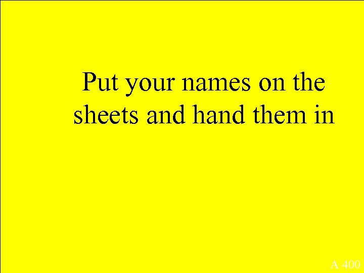 Put your names on the sheets and hand them in A 400 