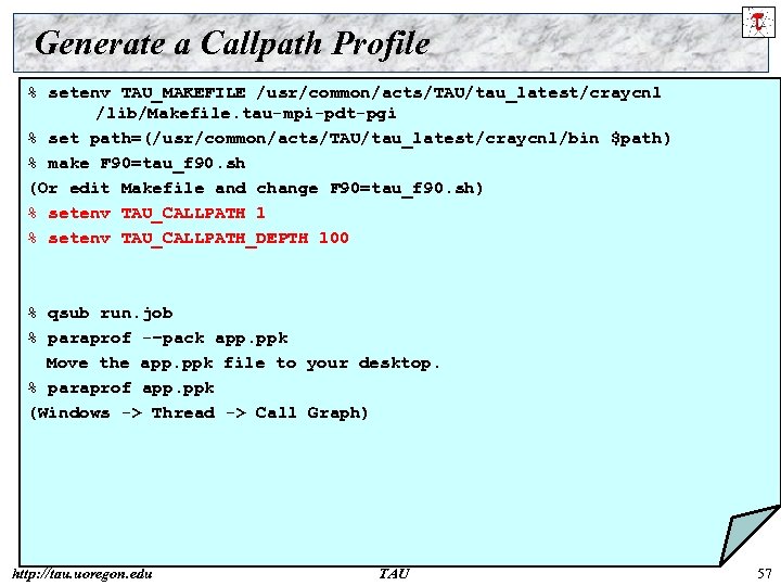 Generate a Callpath Profile % setenv TAU_MAKEFILE /usr/common/acts/TAU/tau_latest/craycnl /lib/Makefile. tau-mpi-pdt-pgi % set path=(/usr/common/acts/TAU/tau_latest/craycnl/bin $path)
