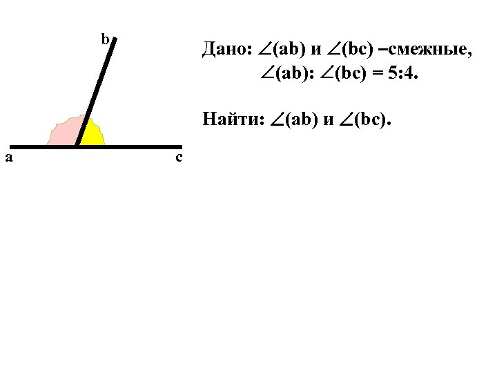 b Дано: (ab) и (bc) –смежные, (ab): (bc) = 5: 4. Найти: (ab) и