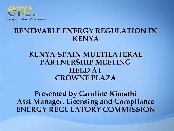 RENEWABLE ENERGY REGULATION IN KENYA-SPAIN MULTILATERAL PARTNERSHIP MEETING HELD AT CROWNE PLAZA Presented by