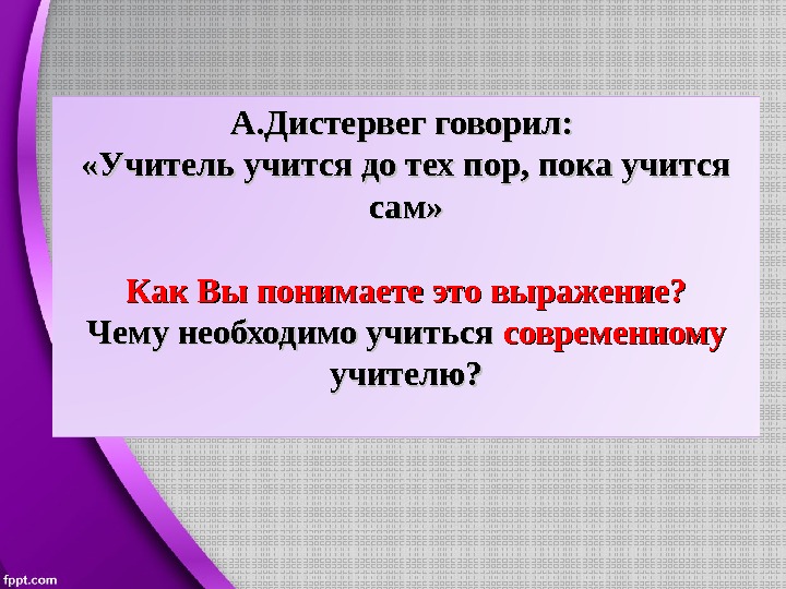 А. Дистервег говорил:  «Учитель учится до тех пор, пока учится сам» Как Вы