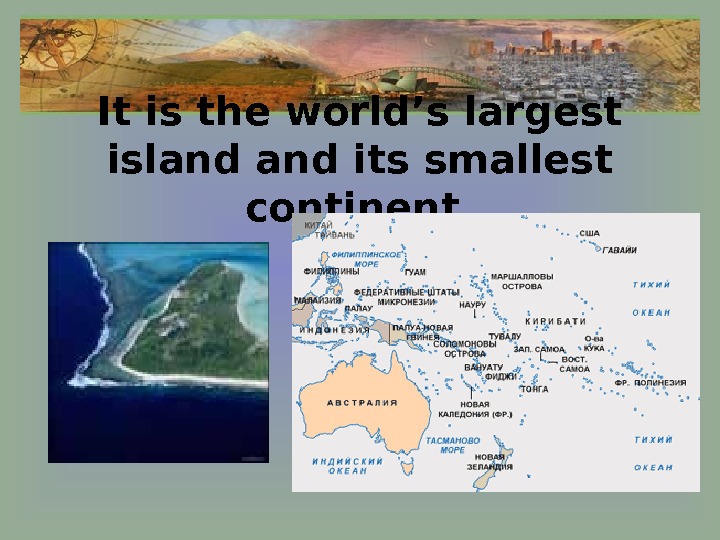   It is the world’s largest island its smallest continent. 
