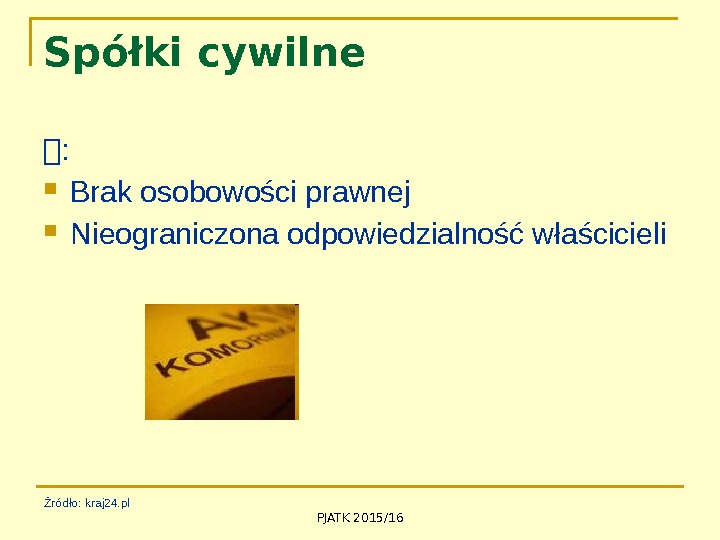 PJATK 2015/16 Spółki cywilne :  Brak osobowości prawnej Nieograniczona odpowiedzialność właścicieli Źródło: kraj