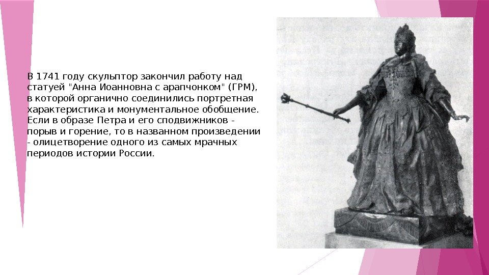 В 1741 году скульптор закончил работу над статуей Анна Иоанновна с арапчонком (ГРМ),  в которой