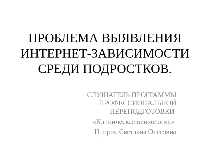 ПРОБЛЕМА ВЫЯВЛЕНИЯ ИНТЕРНЕТ-ЗАВИСИМОСТИ СРЕДИ ПОДРОСТКОВ. СЛУШАТЕЛЬ ПРОГРАММЫ ПРОФЕССИОНАЛЬНОЙ ПЕРЕПОДГОТОВКИ  «Клиническая психология»  Циприс