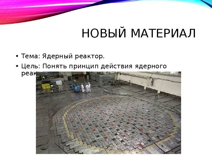 НОВЫЙ МАТЕРИАЛ • Тема: Ядерный реактор.  • Цель: Понять принцип действия ядерного реактора.