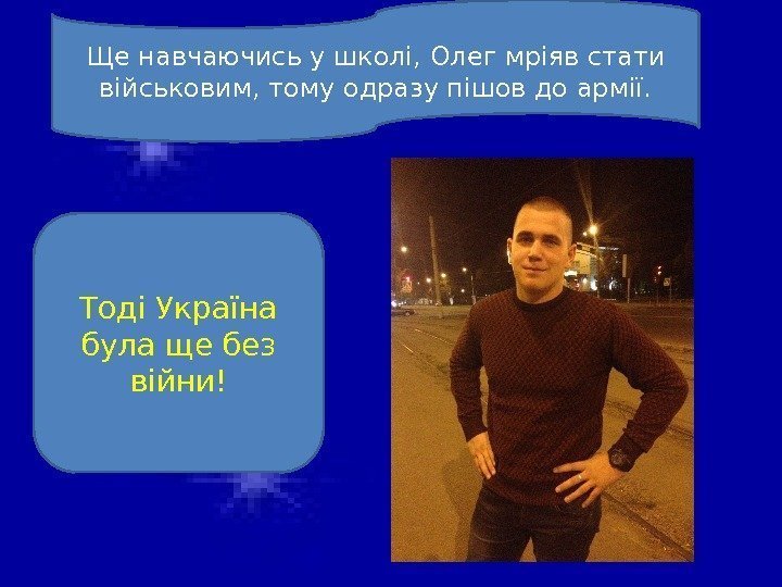 Ще навчаючись у школі, Олег мріяв стати військовим, тому одразу пішов до армії. Тоді