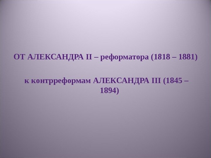 ОТ АЛЕКСАНДРА II – реформатора (1818 – 1881)  к контрреформам АЛЕКСАНДРА III (1845