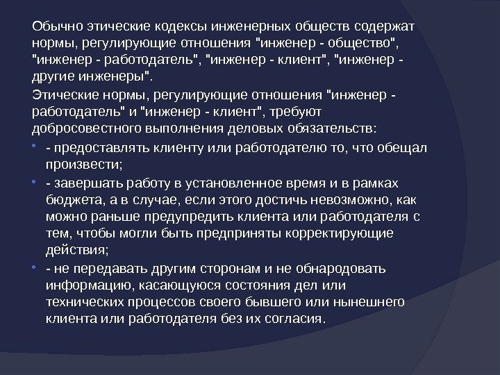 Обычноэтическиекодексыинженерныхобществсодержат нормы, регулирующиеотношенияинженер-общество, инженер-работодатель, инженер-клиент, инженер- другиеинженеры. Этическиенормы, регулирующиеотношенияинженер- работодательиинженер-клиент, требуют добросовестноговыполненияделовыхобязательств:  -предоставлятьклиентуилиработодателюто,