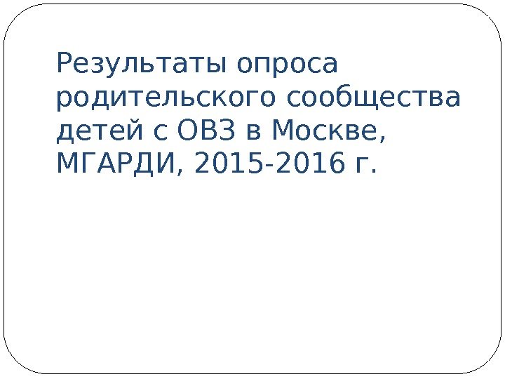 Результаты опроса родительского сообщества детей с ОВЗ в Москве,  МГАРДИ, 2015 -2016 г.