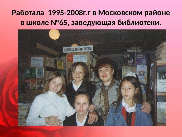 Работала 1995 -2008 г. г в Московском районе в школе № 65, заведующая библиотеки.