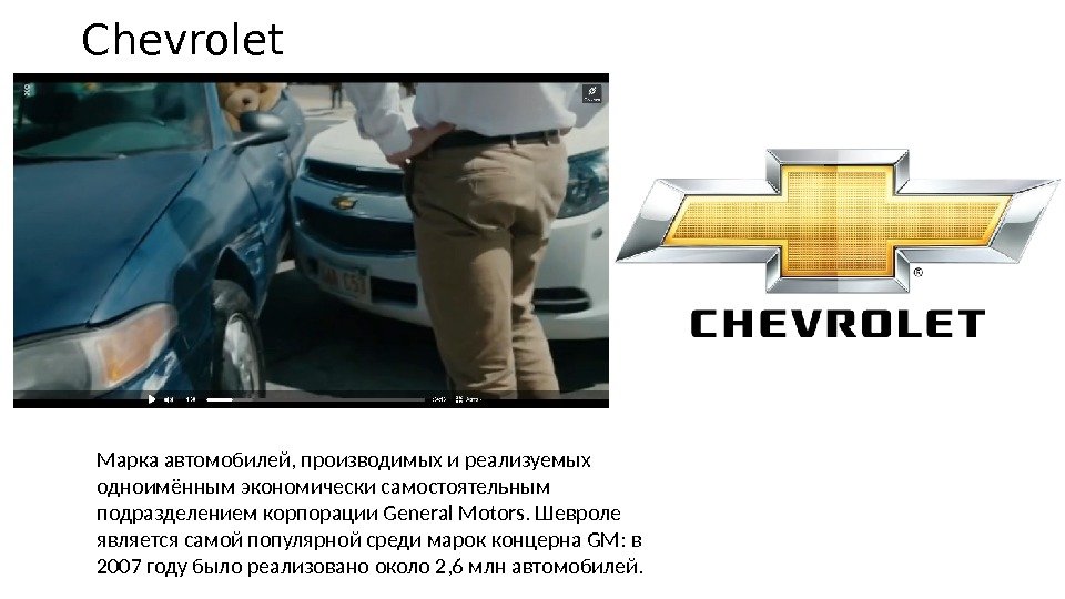 Chevrolet Марка автомобилей, производимых и реализуемых одноимённым экономически самостоятельным подразделением корпорации General Motors. Шевроле