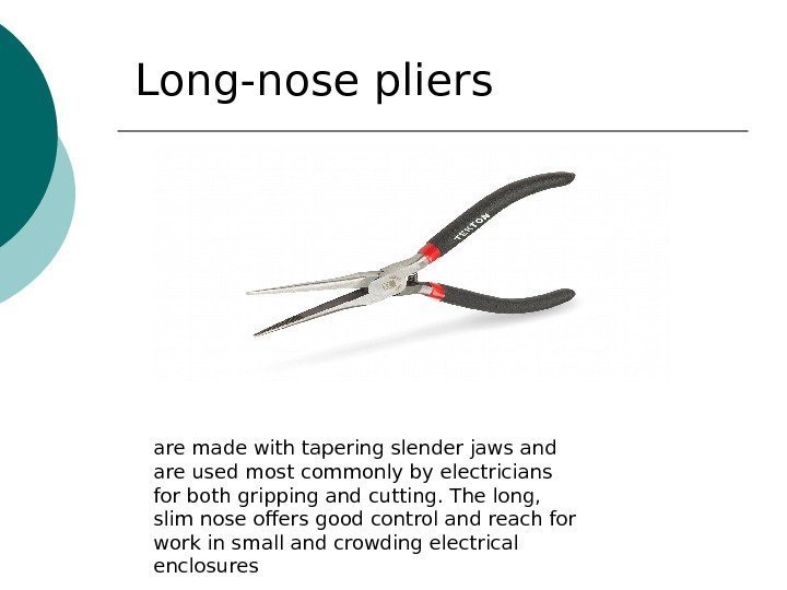 Long-nose pliers are made with tapering slender jaws and are used most commonly by