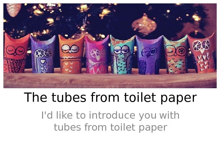 The tubes from toilet paper I'd like to introduce you  with tubes from