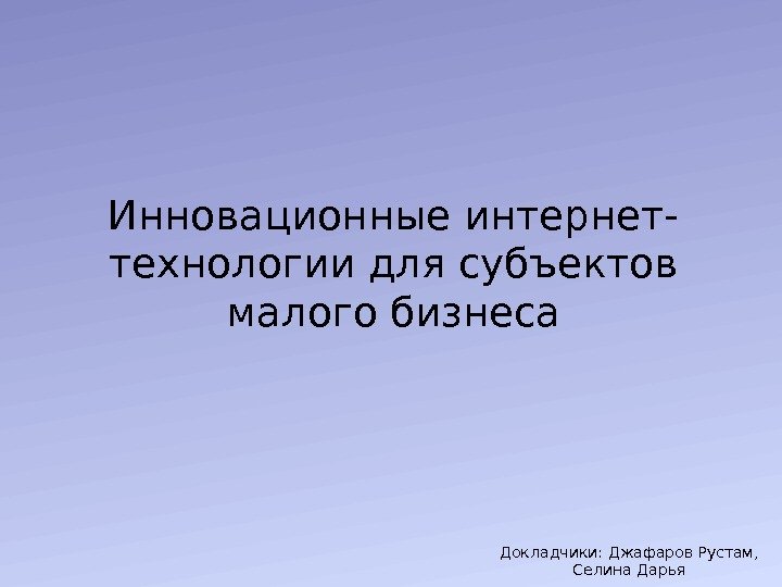 Инновационные интернет- технологии для субъектов малого бизнеса Докладчики: Джафаров Рустам,  Селина Дарья 