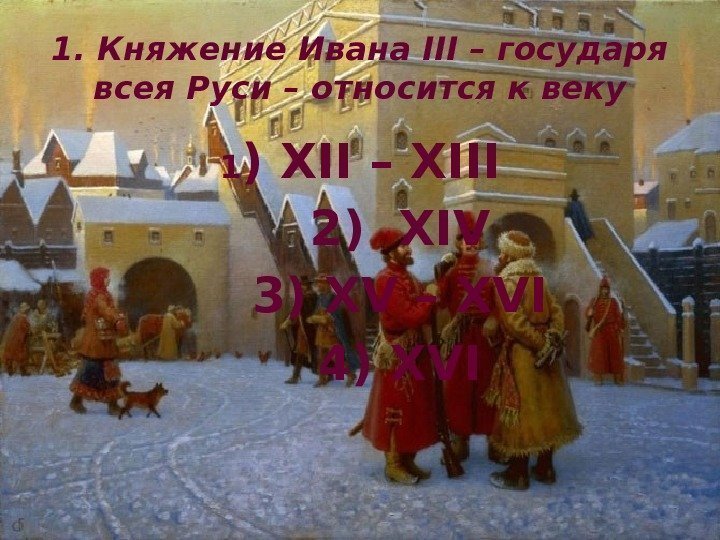 1. Княжение Ивана III – государя всея Руси – относится к веку 1 )