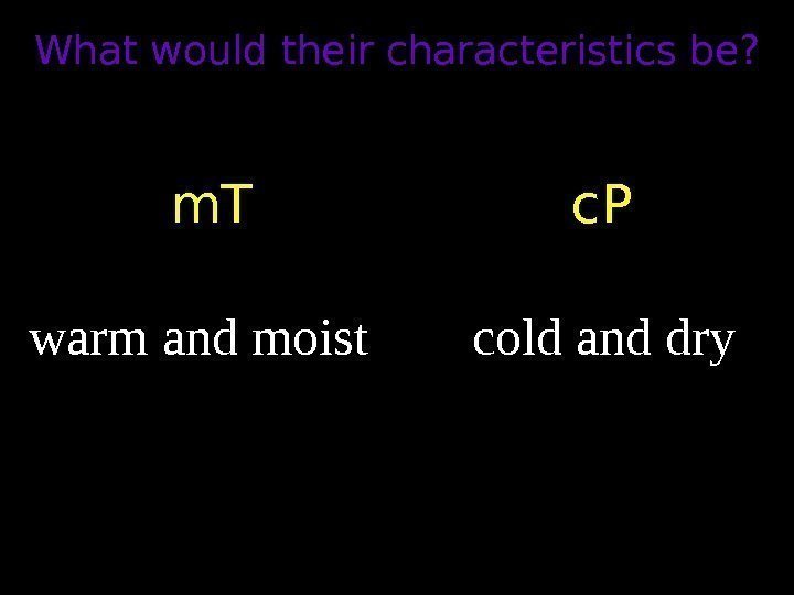 What would their characteristics be? m. T c. P warm and moist cold and