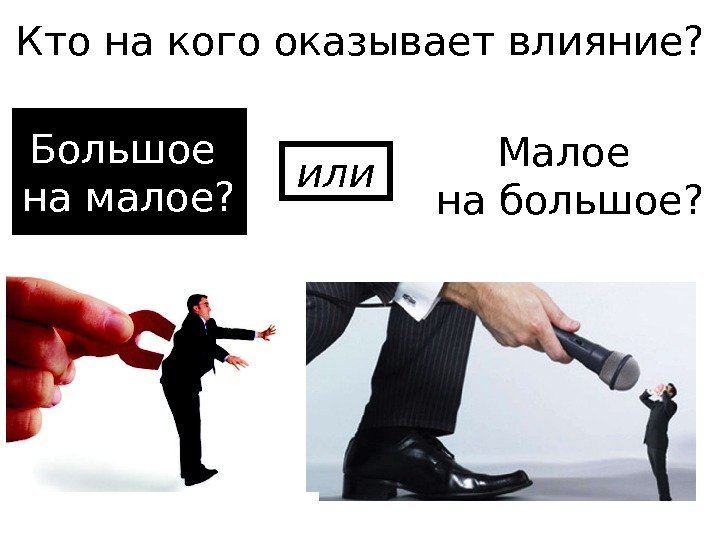   Кто на кого оказывает влияние? Большое на малое? Малое на большое? или