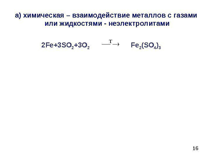 16 а) химическая – взаимодействие металлов с газами  или жидкостями - неэлектролитами 