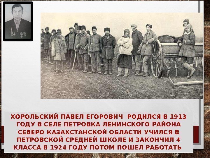 ХОРОЛЬСКИЙ ПАВЕЛ ЕГОРОВИЧ РОДИЛСЯ В 1913 ГОДУ В СЕЛЕ ПЕТРОВКА ЛЕНИНСКОГО РАЙОНА СЕВЕРО КАЗАХСТАНСКОЙ