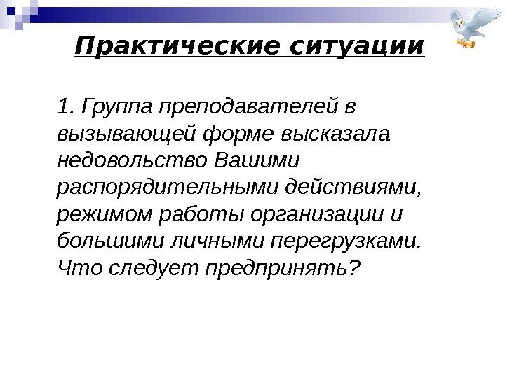 Практические ситуации 1. Группа преподавателей в вызывающей форме высказала недовольство Вашими распорядительными действиями, 