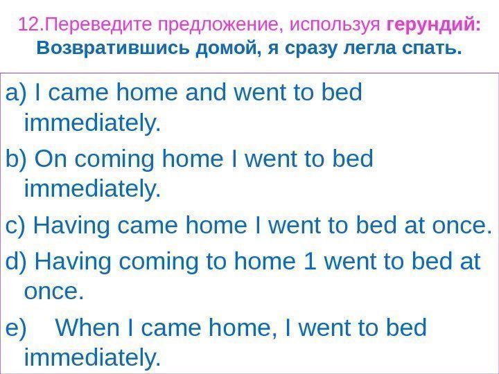 12. Переведите предложение, используя герундий: Возвратившись домой, я сразу легла спать. a) I came