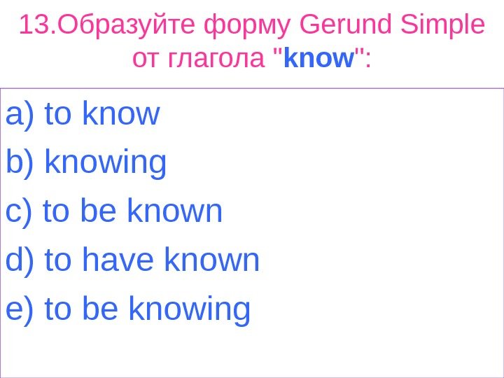 13. Образуйте форму Gerund Simple от глагола  know : a) t о know