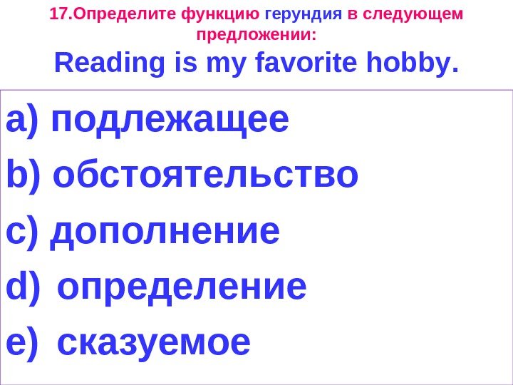 17. Определите функцию герундия в следующем предложении: Reading is my favorite hobby. a) подлежащее