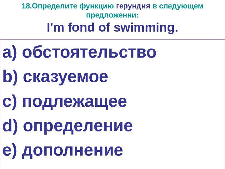 18. Определите функцию герундия в следующем предложении: I ' m fond of swimming. a)