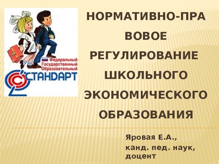 НОРМАТИВНО-ПРА ВОВОЕ РЕГУЛИРОВАНИЕ ШКОЛЬНОГО ЭКОНОМИЧЕСКОГО ОБРАЗОВАНИЯ Яровая Е. А. ,  канд. пед. наук,