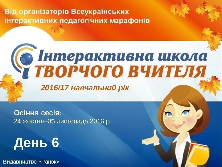 Видавництво «Ранок» Осіння сесія:  24 жовтня– 05 листопада 2016 р. День 62016/17 навчальний