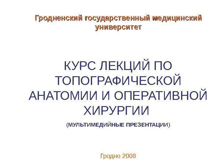   Гродненский государственный медицинский университет КУРС ЛЕКЦИЙ ПО ТОПОГРАФИЧЕСКОЙ АНАТОМИИ И ОПЕРАТИВНОЙ ХИРУРГИИ