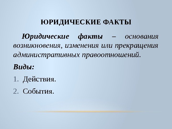 ЮРИДИЧЕСКИЕ ФАКТЫ Юридические факты – основания возникновения,  изменения или прекращения административных правоотношений. Виды: