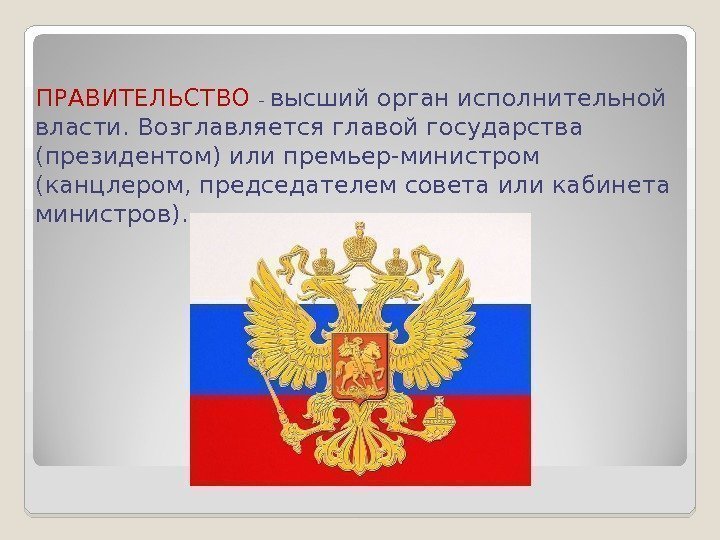 ПРАВИТЕЛЬСТВО  - высший орган исполнительной власти. Возглавляется главой государства (президентом) или премьер-министром (канцлером,