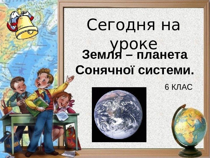Сегодня на уроке Земля – планета Сонячної системи. 6 КЛАС 