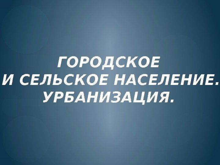 ГОРОДСКОЕ  И СЕЛЬСКОЕ НАСЕЛЕНИЕ. УРБАНИЗАЦИЯ.     