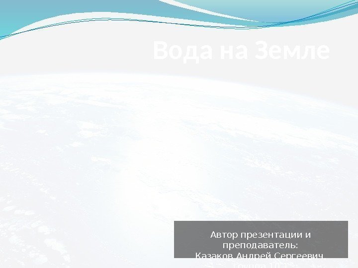 Вода на Земле Автор презентации и преподаватель: Казаков Андрей Сергеевич,  группа 10. 1