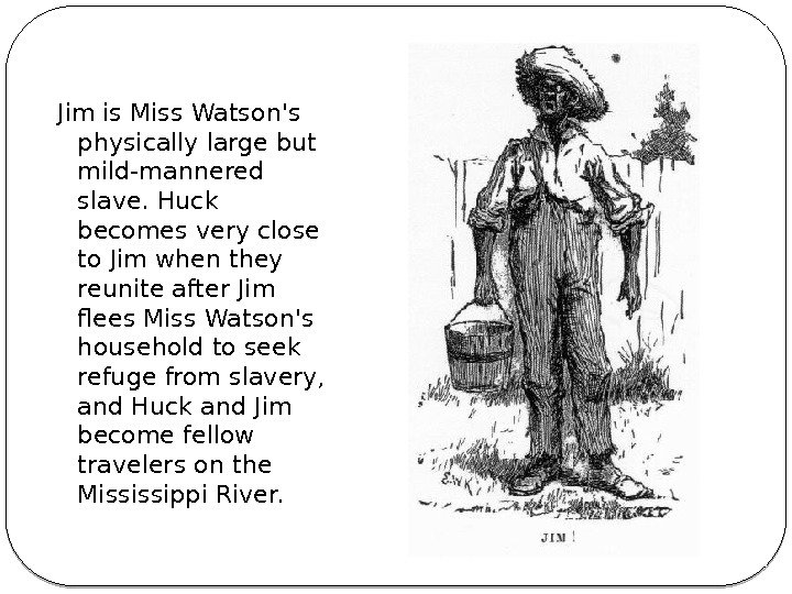 Jim is Miss Watson's physically large but mild-mannered slave. Huck becomes very close to