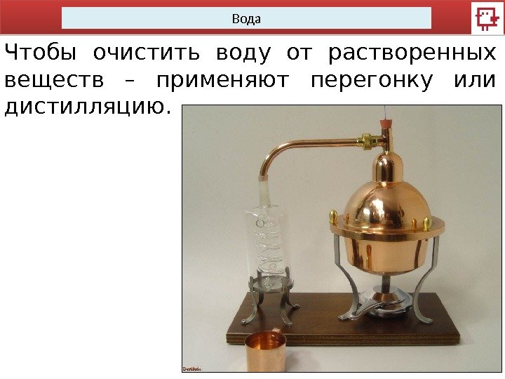 Вода Чтобы очистить воду от растворенных веществ – применяют перегонку или дистилляцию.  