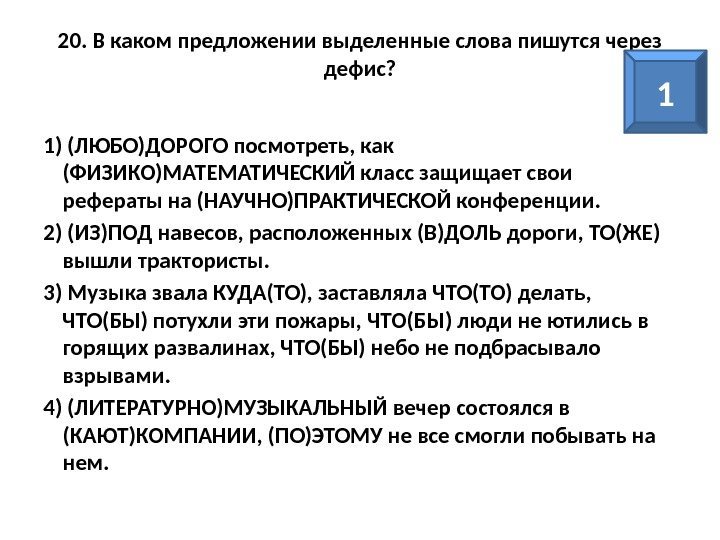 20. В каком предложении выделенные слова пишутся через дефис? 1) (ЛЮБО)ДОРОГО посмотреть, как (ФИЗИКО)МАТЕМАТИЧЕСКИЙ