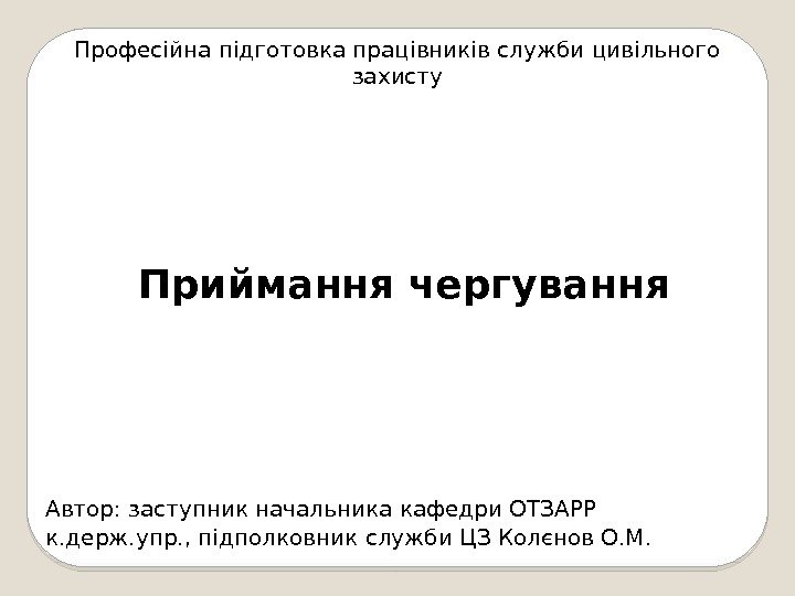 Професійна підготовка працівників служби цивільного захисту Приймання чергування Автор: заступник начальника кафедри ОТЗАРР к.