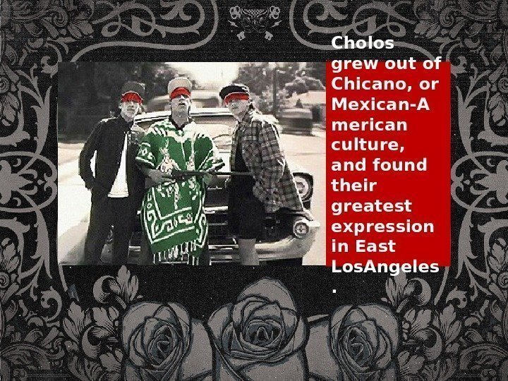 Cholos grew out of Chicano, or Mexican-A merican culture,  and found their greatest