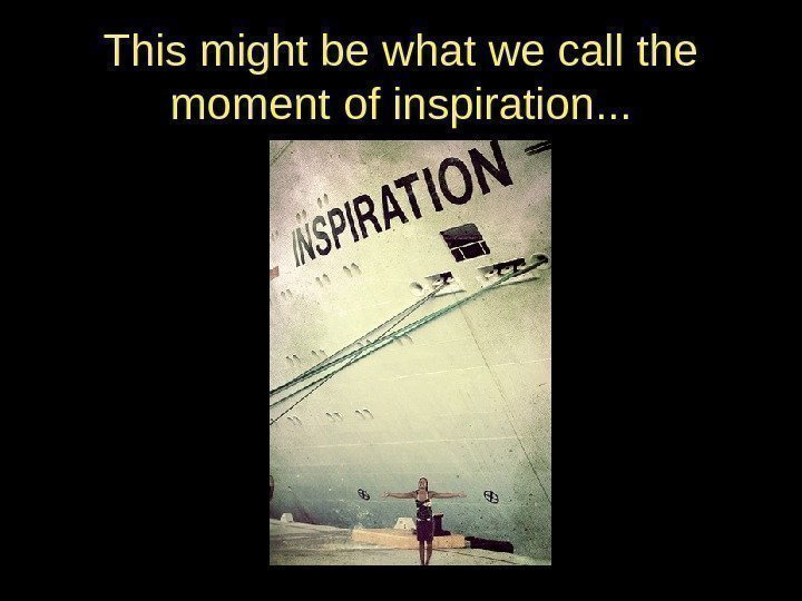 This might be what we call the moment of inspiration. . . 